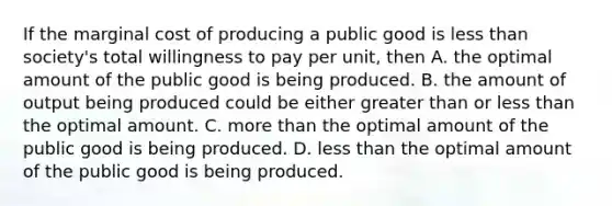 If the marginal cost of producing a public good is less than society's total willingness to pay per unit, then A. the optimal amount of the public good is being produced. B. the amount of output being produced could be either greater than or less than the optimal amount. C. more than the optimal amount of the public good is being produced. D. less than the optimal amount of the public good is being produced.