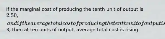 If the marginal cost of producing the tenth unit of output is 2.50, and if the average total cost of producing the tenth unit of output is3, then at ten units of output, average total cost is rising.