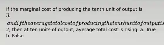 If the marginal cost of producing the tenth unit of output is 3, and if the average total cost of producing the tenth unit of output is2, then at ten units of output, average total cost is rising. a. True b. False