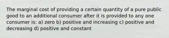 The marginal cost of providing a certain quantity of a pure public good to an additional consumer after it is provided to any one consumer is: a) zero b) positive and increasing c) positive and decreasing d) positive and constant