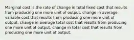 Marginal cost is the rate of change in total fixed cost that results from producing one more unit of output. change in average variable cost that results from producing one more unit of output. change in average total cost that results from producing one more unit of output. change in total cost that results from producing one more unit of output.