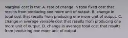 Marginal cost is the: A. rate of change in total fixed cost that results from producing one more unit of output. B. change in total cost that results from producing one more unit of output. C. change in average variable cost that results from producing one more unit of output. D. change in average total cost that results from producing one more unit of output.