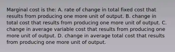 Marginal cost is the: A. rate of change in total fixed cost that results from producing one more unit of output. B. change in total cost that results from producing one more unit of output. C. change in average variable cost that results from producing one more unit of output. D. change in average total cost that results from producing one more unit of output.