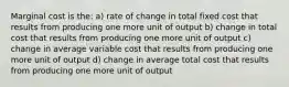 Marginal cost is the: a) rate of change in total fixed cost that results from producing one more unit of output b) change in total cost that results from producing one more unit of output c) change in average variable cost that results from producing one more unit of output d) change in average total cost that results from producing one more unit of output