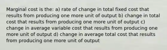 Marginal cost is the: a) rate of change in total fixed cost that results from producing one more unit of output b) change in total cost that results from producing one more unit of output c) change in average variable cost that results from producing one more unit of output d) change in average total cost that results from producing one more unit of output