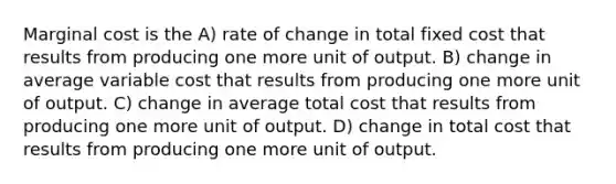 Marginal cost is the A) rate of change in total fixed cost that results from producing one more unit of output. B) change in average variable cost that results from producing one more unit of output. C) change in average total cost that results from producing one more unit of output. D) change in total cost that results from producing one more unit of output.