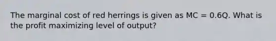 The marginal cost of red herrings is given as MC = 0.6Q. What is the profit maximizing level of output?