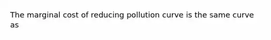 The marginal cost of reducing pollution curve is the same curve as