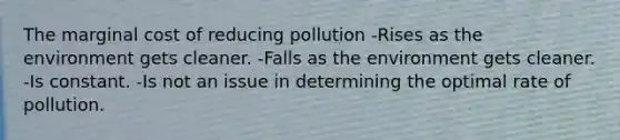 The marginal cost of reducing pollution -Rises as the environment gets cleaner. -Falls as the environment gets cleaner. -Is constant. -Is not an issue in determining the optimal rate of pollution.