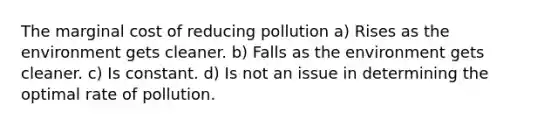 The marginal cost of reducing pollution a) Rises as the environment gets cleaner. b) Falls as the environment gets cleaner. c) Is constant. d) Is not an issue in determining the optimal rate of pollution.