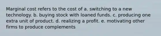 Marginal cost refers to the cost of a. switching to a new technology. b. buying stock with loaned funds. c. producing one extra unit of product. d. realizing a profit. e. motivating other firms to produce complements