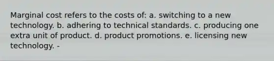 Marginal cost refers to the costs of: a. switching to a new technology. b. adhering to technical standards. c. producing one extra unit of product. d. product promotions. e. licensing new technology. -