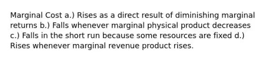 Marginal Cost a.) Rises as a direct result of diminishing marginal returns b.) Falls whenever marginal physical product decreases c.) Falls in the short run because some resources are fixed d.) Rises whenever marginal revenue product rises.