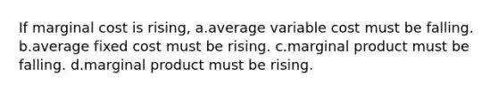 If marginal cost is rising, a.average variable cost must be falling. b.average fixed cost must be rising. c.marginal product must be falling. d.marginal product must be rising.