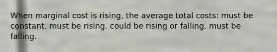 When marginal cost is rising, the average total costs: must be constant. must be rising. could be rising or falling. must be falling.