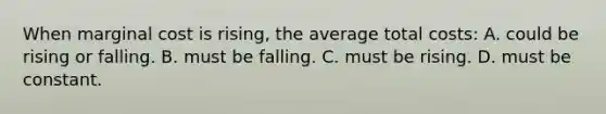 When marginal cost is rising, the average total costs: A. could be rising or falling. B. must be falling. C. must be rising. D. must be constant.