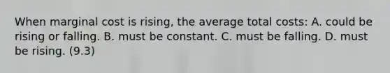 When marginal cost is rising, the average total costs: A. could be rising or falling. B. must be constant. C. must be falling. D. must be rising. (9.3)