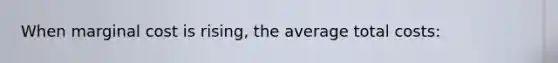 When marginal cost is rising, the average total costs: