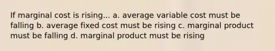 If marginal cost is rising... a. average variable cost must be falling b. average fixed cost must be rising c. marginal product must be falling d. marginal product must be rising