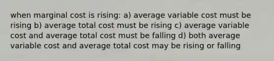 when marginal cost is rising: a) average variable cost must be rising b) average total cost must be rising c) average variable cost and average total cost must be falling d) both average variable cost and average total cost may be rising or falling