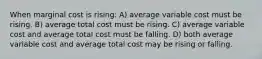 When marginal cost is rising: A) average variable cost must be rising. B) average total cost must be rising. C) average variable cost and average total cost must be falling. D) both average variable cost and average total cost may be rising or falling.