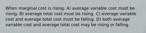 When marginal cost is rising: A) average variable cost must be rising. B) average total cost must be rising. C) average variable cost and average total cost must be falling. D) both average variable cost and average total cost may be rising or falling.