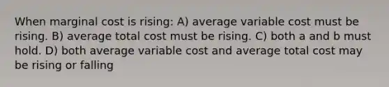 When marginal cost is rising: A) average variable cost must be rising. B) average total cost must be rising. C) both a and b must hold. D) both average variable cost and average total cost may be rising or falling