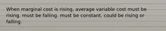 When marginal cost is rising, average variable cost must be rising. must be falling. must be constant. could be rising or falling.