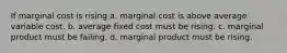 If marginal cost is rising a. marginal cost is above average variable cost. b. average fixed cost must be rising. c. marginal product must be failing. d. marginal product must be rising.