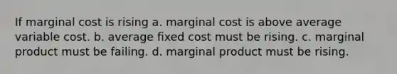 If marginal cost is rising a. marginal cost is above average variable cost. b. average fixed cost must be rising. c. marginal product must be failing. d. marginal product must be rising.