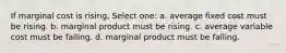 If marginal cost is rising, Select one: a. average fixed cost must be rising. b. marginal product must be rising. c. average variable cost must be falling. d. marginal product must be falling.