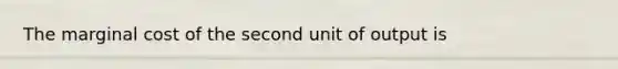 The marginal cost of the second unit of output is