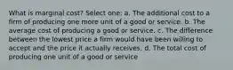 What is marginal cost? Select one: a. The additional cost to a firm of producing one more unit of a good or service. b. The average cost of producing a good or service. c. The difference between the lowest price a firm would have been willing to accept and the price it actually receives. d. The total cost of producing one unit of a good or service