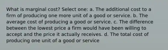 What is marginal cost? Select one: a. The additional cost to a firm of producing one more unit of a good or service. b. The average cost of producing a good or service. c. The difference between the lowest price a firm would have been willing to accept and the price it actually receives. d. The total cost of producing one unit of a good or service