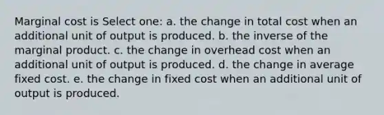 Marginal cost is Select one: a. the change in total cost when an additional unit of output is produced. b. the inverse of the marginal product. c. the change in overhead cost when an additional unit of output is produced. d. the change in average fixed cost. e. the change in fixed cost when an additional unit of output is produced.