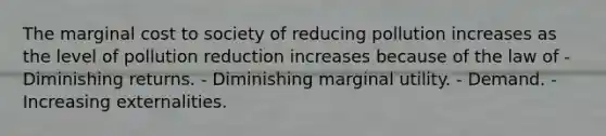 The marginal cost to society of reducing pollution increases as the level of pollution reduction increases because of the law of - Diminishing returns. - Diminishing marginal utility. - Demand. - Increasing externalities.