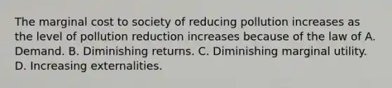 The marginal cost to society of reducing pollution increases as the level of pollution reduction increases because of the law of A. Demand. B. Diminishing returns. C. Diminishing marginal utility. D. Increasing externalities.