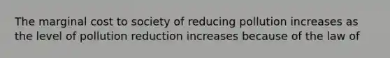 The marginal cost to society of reducing pollution increases as the level of pollution reduction increases because of the law of