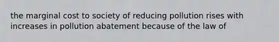 the marginal cost to society of reducing pollution rises with increases in pollution abatement because of the law of