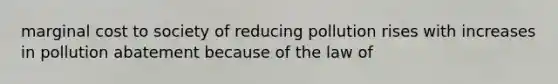 marginal cost to society of reducing pollution rises with increases in pollution abatement because of the law of