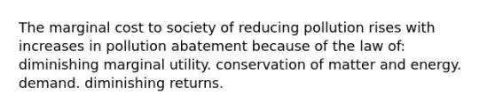 The marginal cost to society of reducing pollution rises with increases in pollution abatement because of the law of: diminishing marginal utility. conservation of matter and energy. demand. diminishing returns.