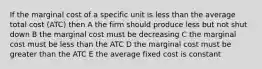 If the marginal cost of a specific unit is less than the average total cost (ATC) then A the firm should produce less but not shut down B the marginal cost must be decreasing C the marginal cost must be less than the ATC D the marginal cost must be greater than the ATC E the average fixed cost is constant