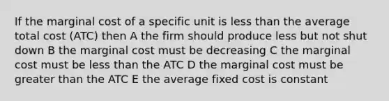 If the marginal cost of a specific unit is less than the average total cost (ATC) then A the firm should produce less but not shut down B the marginal cost must be decreasing C the marginal cost must be less than the ATC D the marginal cost must be greater than the ATC E the average fixed cost is constant