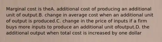 Marginal cost is theA. additional cost of producing an additional unit of output.B. change in average cost when an additional unit of output is produced.C. change in the price of inputs if a firm buys more inputs to produce an additional unit ofoutput.D. the additional output when total cost is increased by one dollar