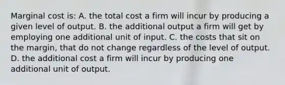 Marginal cost is: A. the total cost a firm will incur by producing a given level of output. B. the additional output a firm will get by employing one additional unit of input. C. the costs that sit on the margin, that do not change regardless of the level of output. D. the additional cost a firm will incur by producing one additional unit of output.