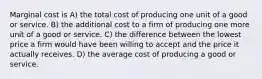 Marginal cost is A) the total cost of producing one unit of a good or service. B) the additional cost to a firm of producing one more unit of a good or service. C) the difference between the lowest price a firm would have been willing to accept and the price it actually receives. D) the average cost of producing a good or service.