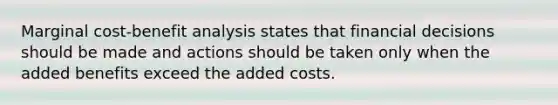 Marginal cost-benefit analysis states that financial decisions should be made and actions should be taken only when the added benefits exceed the added costs.