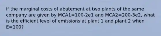 If the marginal costs of abatement at two plants of the same company are given by MCA1=100-2e1 and MCA2=200-3e2, what is the efficient level of emissions at plant 1 and plant 2 when E=100?