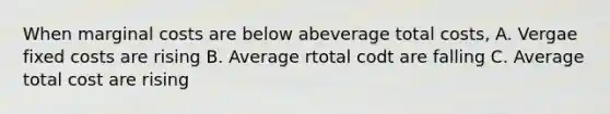 When marginal costs are below abeverage total costs, A. Vergae fixed costs are rising B. Average rtotal codt are falling C. Average total cost are rising