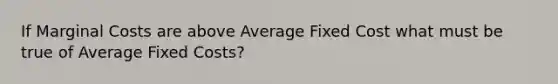 If Marginal Costs are above Average Fixed Cost what must be true of Average Fixed Costs?